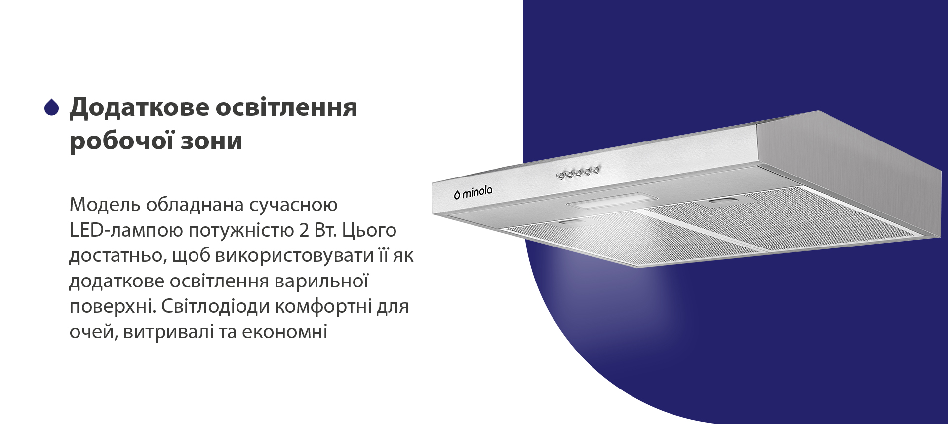 Модель обладнана сучасною LED-лампою потужністю 2 Вт. Цього достатньо, щоб використовувати її як додаткове освітлення варильної поверхні. Світлодіоди комфортні для очей, витривалі та економні