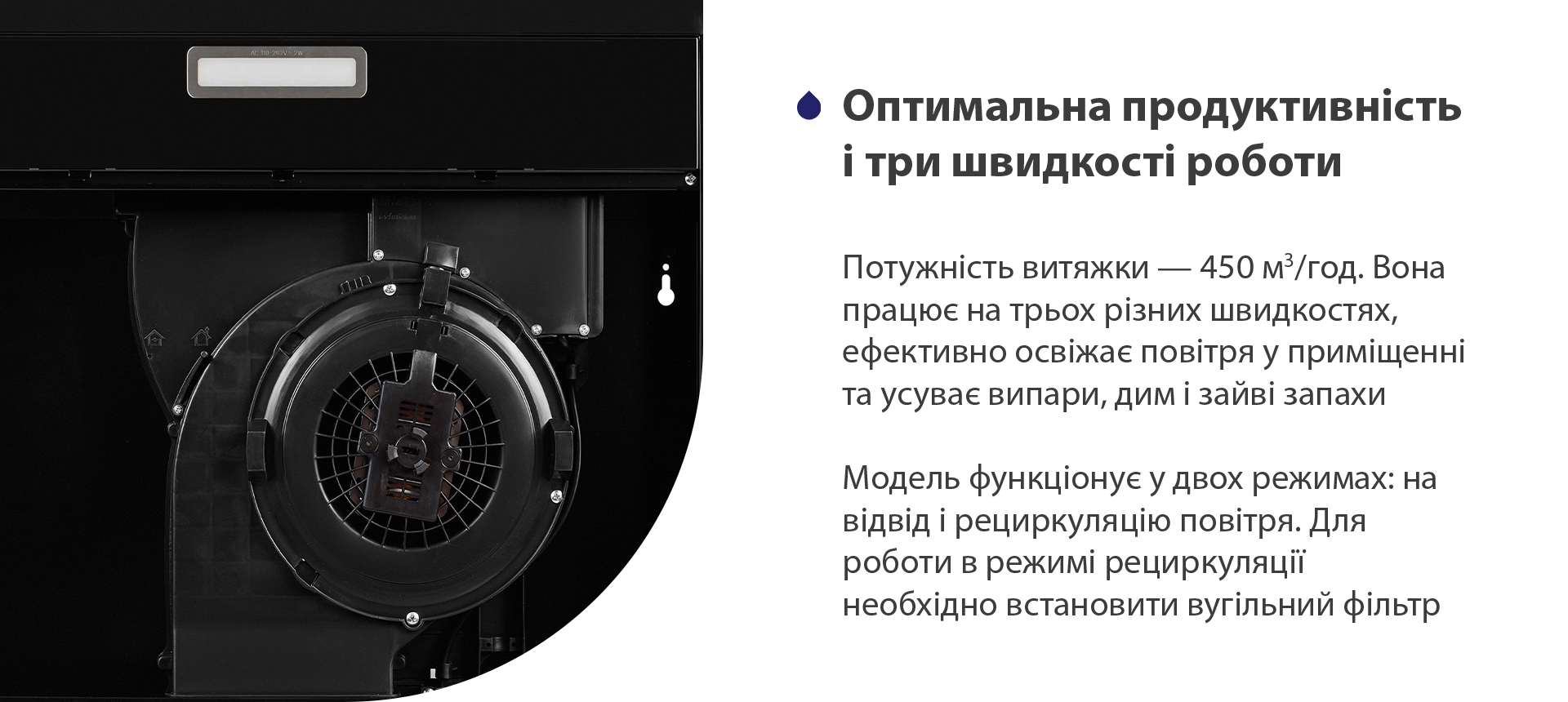 Потужність витяжки – 450 м3/год. Вона працює на трьох різних швидкостях, ефективно освіжає повітря у приміщенні та усуває випари, дим і зайві запахи. Модель функціонує у двох режимах: на відвід і рециркуляцію повітря. Для роботи в режимі рециркуляції необхідно встановити вугільний фільтр