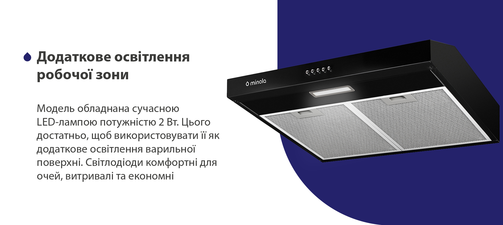 Модель обладнана сучасною LED-лампою потужністю 2 Вт. Цього достатньо, щоб використовувати її як додаткове освітлення варильної поверхні. Світлодіоди комфортні для очей, витривалі та економні